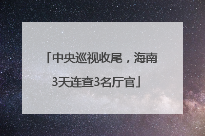 中央巡视收尾，海南3天连查3名厅官