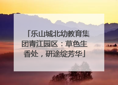 乐山城北幼教育集团青江园区：草色生香处，研途绽芳华