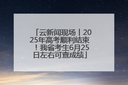 云新闻现场丨2025年高考顺利结束！我省考生6月25日左右可查成绩