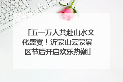 五一万人共赴山水文化盛宴！沂蒙山云蒙景区节后开启欢乐热潮