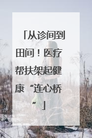从诊间到田间！医疗帮扶架起健康“连心桥”