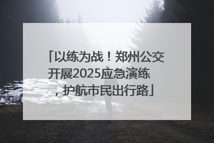 以练为战！郑州公交开展2025应急演练，护航市民出行路