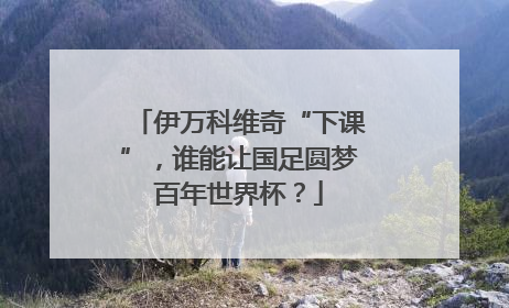 伊万科维奇“下课”，谁能让国足圆梦百年世界杯？