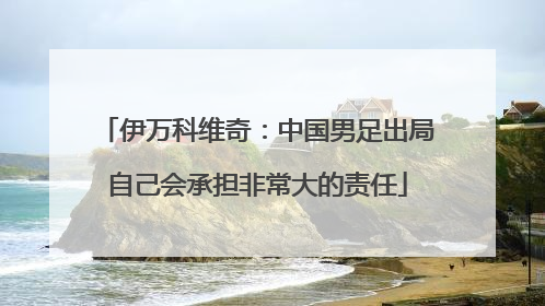 伊万科维奇：中国男足出局自己会承担非常大的责任