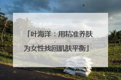 叶海洋：用精准养肤为女性找回肌肤平衡