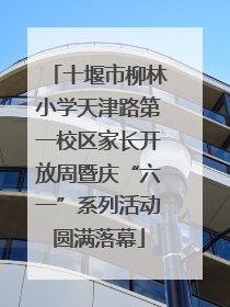 十堰市柳林小学天津路第一校区家长开放周暨庆“六一”系列活动圆满落幕