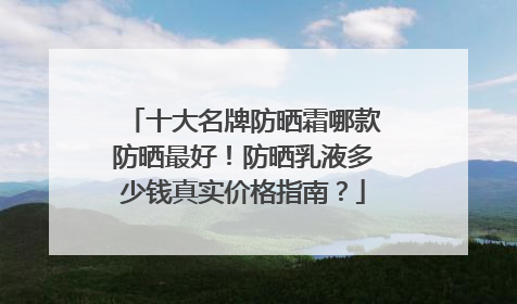 十大名牌防晒霜哪款防晒最好！防晒乳液多少钱真实价格指南？