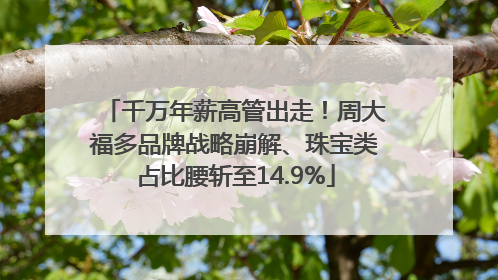 千万年薪高管出走！周大福多品牌战略崩解、珠宝类占比腰斩至14.9%