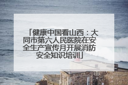 健康中国看山西：大同市第六人民医院在安全生产宣传月开展消防安全知识培训