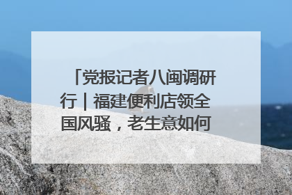 党报记者八闽调研行｜福建便利店领全国风骚，老生意如何玩出新玩法？