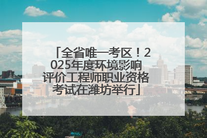 全省唯一考区！2025年度环境影响评价工程师职业资格考试在潍坊举行