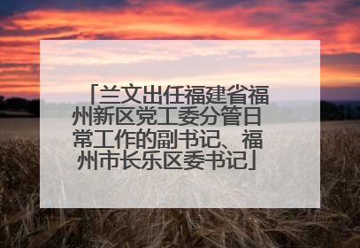 兰文出任福建省福州新区党工委分管日常工作的副书记、福州市长乐区委书记