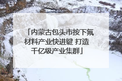 内蒙古包头市按下氟材料产业快进键 打造千亿级产业集群