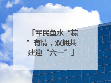 军民鱼水“粽”有情，双拥共建迎“六一”