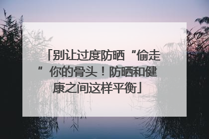 别让过度防晒“偷走”你的骨头！防晒和健康之间这样平衡