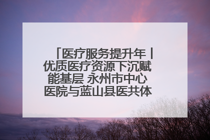 医疗服务提升年丨优质医疗资源下沉赋能基层 永州市中心医院与蓝山县医共体总院共筑健康屏障
