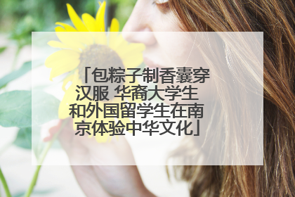包粽子制香囊穿汉服 华裔大学生和外国留学生在南京体验中华文化