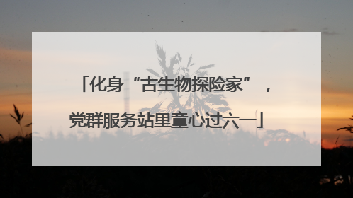 化身“古生物探险家”，党群服务站里童心过六一