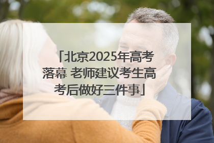 北京2025年高考落幕 老师建议考生高考后做好三件事