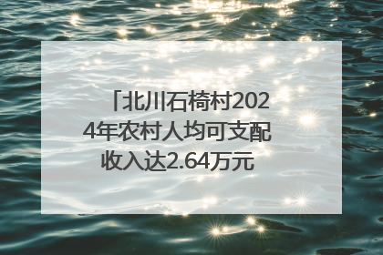 北川石椅村2024年农村人均可支配收入达2.64万元｜新闻发布最前线