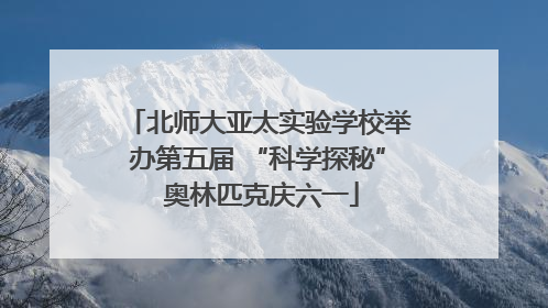 北师大亚太实验学校举办第五届 “科学探秘” 奥林匹克庆六一