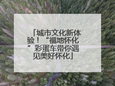 城市文化新体验！“福地怀化”彩蛋车带你遇见美好怀化