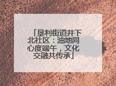 垦利街道井下北社区：油地同心度端午，文化交融共传承