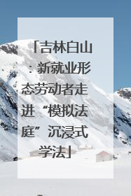 吉林白山：新就业形态劳动者走进“模拟法庭”沉浸式学法
