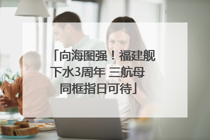 向海图强！福建舰下水3周年 三航母同框指日可待
