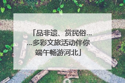 品非遗、赏民俗……多彩文旅活动伴你端午畅游河北