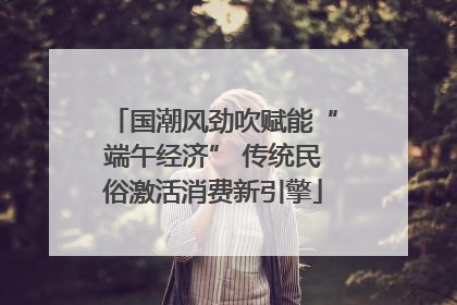 国潮风劲吹赋能“端午经济” 传统民俗激活消费新引擎