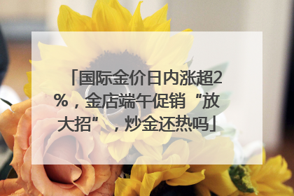 国际金价日内涨超2%，金店端午促销“放大招”，炒金还热吗