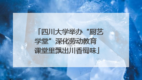 四川大学举办“厨艺学堂”深化劳动教育 课堂里飘出川香蜀味