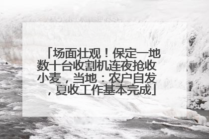 场面壮观！保定一地数十台收割机连夜抢收小麦，当地：农户自发，夏收工作基本完成