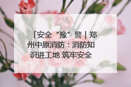 安全“豫”警｜郑州中原消防：消防知识进工地 筑牢安全“防火墙”