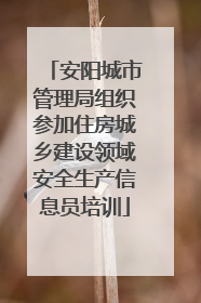 安阳城市管理局组织参加住房城乡建设领域安全生产信息员培训
