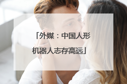 外媒：中国人形机器人志存高远