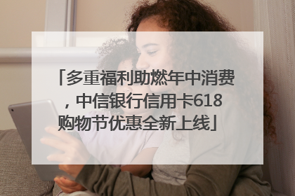 多重福利助燃年中消费，中信银行信用卡618购物节优惠全新上线