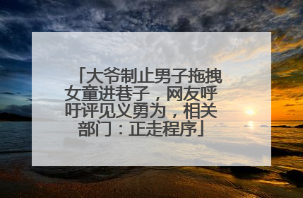 大爷制止男子拖拽女童进巷子，网友呼吁评见义勇为，相关部门：正走程序