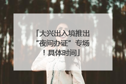 大兴出入境推出“夜间办证”专场！具体时间