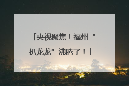 央视聚焦！福州“扒龙龙”沸腾了！