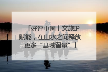 好评中国丨文旅IP赋能，在山水之间释放更多“县域留量”