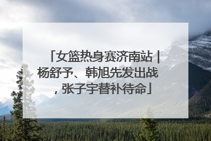 女篮热身赛济南站｜杨舒予、韩旭先发出战，张子宇替补待命