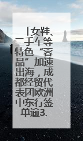 女鞋、二手车等特色“蓉品”加速出海，成都经贸代表团欧洲中东行签单逾3.7亿元