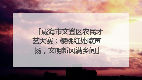 威海市文登区农民才艺大赛：樱桃红处歌声扬，文明新风满乡间