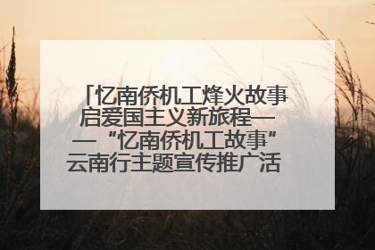 忆南侨机工烽火故事 启爱国主义新旅程——“忆南侨机工故事”云南行主题宣传推广活动圆满收官