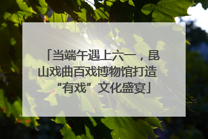 当端午遇上六一，昆山戏曲百戏博物馆打造“有戏”文化盛宴