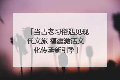当古老习俗遇见现代文旅 福建激活文化传承新引擎
