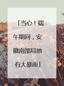 当心！端午期间，安徽南部局地有大暴雨