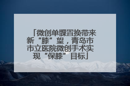 微创单髁置换带来新“膝”望，青岛市市立医院微创手术实现“保膝”目标